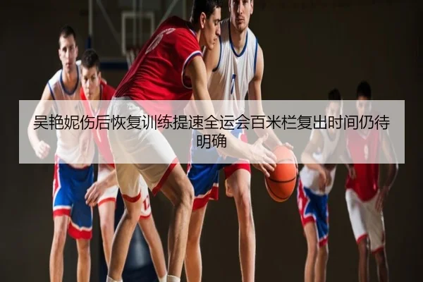 吴艳妮伤后恢复训练提速全运会百米栏复出时间仍待明确