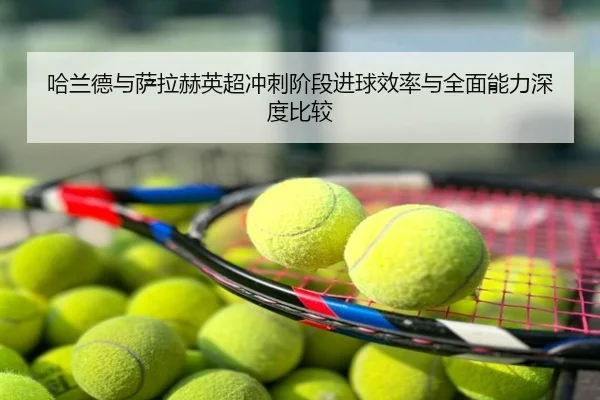 哈兰德与萨拉赫英超冲刺阶段进球效率与全面能力深度比较