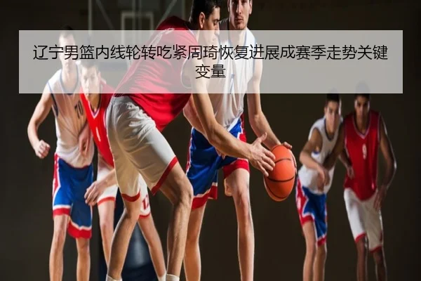 辽宁男篮内线轮转吃紧周琦恢复进展成赛季走势关键变量