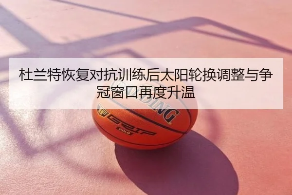 杜兰特恢复对抗训练后太阳轮换调整与争冠窗口再度升温