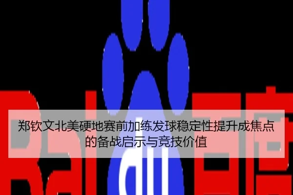 郑钦文北美硬地赛前加练发球稳定性提升成焦点的备战启示与竞技价值