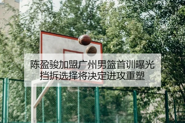 陈盈骏加盟广州男篮首训曝光 挡拆选择将决定进攻重塑