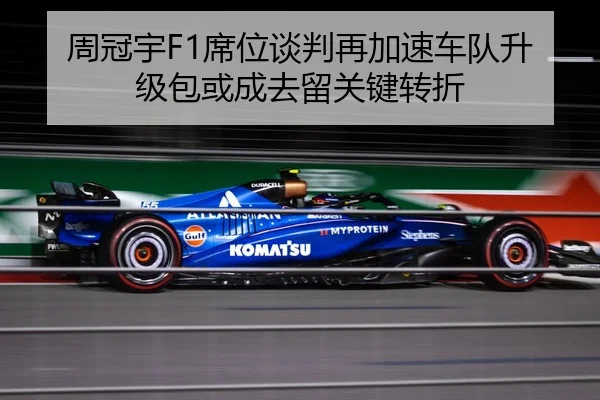周冠宇F1席位谈判再加速车队升级包或成去留关键转折